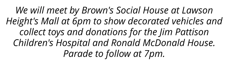 We will meet by Brown's Social House at Lawson Height's Mall at 6pm to show decorated vehicles and collect toys and donations for the Jim Pattison Children's Hospital and Ronald McDonald House. Parade to follow at 7pm.