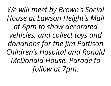 We will meet by Brown's Social House at Lawson Height's Mall at 6pm to show decorated vehicles, and collect toys and donations for the Jim Pattison Children's Hospital and Ronald McDonald House. Parade to follow at 7pm.